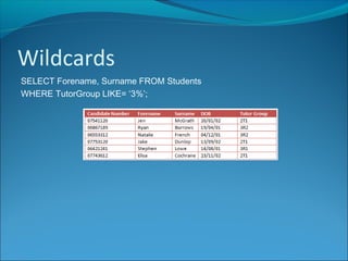 Wildcards
SELECT Forename, Surname FROM Students
WHERE TutorGroup LIKE= ‘3%’;
 