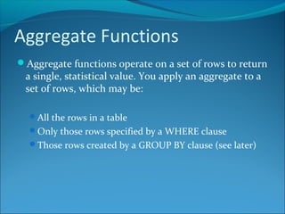 Aggregate Functions
Aggregate functions operate on a set of rows to return
a single, statistical value. You apply an aggregate to a
set of rows, which may be:
All the rows in a table
Only those rows specified by a WHERE clause
Those rows created by a GROUP BY clause (see later)
 