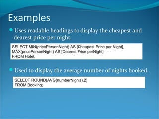 Examples
Uses readable headings to display the cheapest and
dearest price per night.
Used to display the average number of nights booked.
SELECT MIN(pricePersonNight) AS [Cheapest Price per Night],
MAX(pricePersonNight) AS [Dearest Price perNight]
FROM Hotel;
SELECT ROUND(AVG(numberNights),2)
FROM Booking;
 