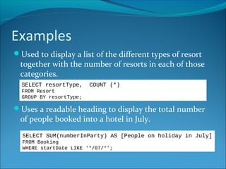 Examples
Used to display a list of the different types of resort
together with the number of resorts in each of those
categories.
Uses a readable heading to display the total number
of people booked into a hotel in July.
SELECT resortType, COUNT (*)
FROM Resort
GROUP BY resortType;
SELECT SUM(numberInParty) AS [People on holiday in July]
FROM Booking
WHERE startDate LIKE ‘*/07/*’;
 