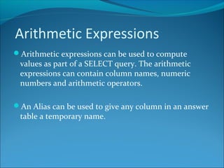 Arithmetic Expressions
Arithmetic expressions can be used to compute
values as part of a SELECT query. The arithmetic
expressions can contain column names, numeric
numbers and arithmetic operators.
An Alias can be used to give any column in an answer
table a temporary name.
 