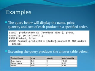 Examples
The query below will display the name, price,
quantity and cost of each product in a specified order.
Executing the query produces the answer table below:
SELECT productName AS ['Product Name'], price,
quantity, price*quantity
FROM Product, Order
WHERE Product.productID = [Order].productID AND order#
- 123456;
 