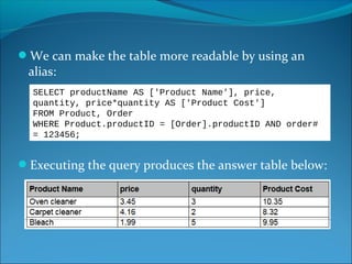 We can make the table more readable by using an
alias:
Executing the query produces the answer table below:
SELECT productName AS ['Product Name'], price,
quantity, price*quantity AS ['Product Cost']
FROM Product, Order
WHERE Product.productID = [Order].productID AND order#
= 123456;
 
