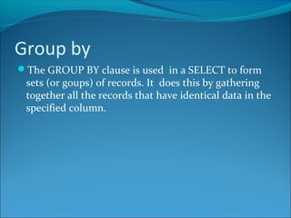 Group by
The GROUP BY clause is used in a SELECT to form
sets (or goups) of records. It does this by gathering
together all the records that have identical data in the
specified column.
 
