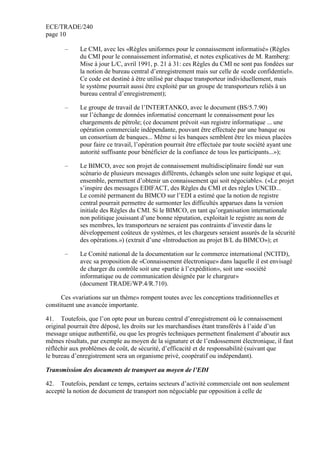 ECE/TRADE/240
page 10
– Le CMI, avec les «Règles uniformes pour le connaissement informatisé» (Règles
du CMI pour le connaissement informatisé, et notes explicatives de M. Ramberg:
Mise à jour L/C, avril 1991, p. 21 à 31: ces Règles du CMI ne sont pas fondées sur
la notion de bureau central d’enregistrement mais sur celle de «code confidentiel».
Ce code est destiné à être utilisé par chaque transporteur individuellement, mais
le système pourrait aussi être exploité par un groupe de transporteurs reliés à un
bureau central d’enregistrement);
– Le groupe de travail de l’INTERTANKO, avec le document (BS/5.7.90)
sur l’échange de données informatisé concernant le connaissement pour les
chargements de pétrole; (ce document prévoit «un registre informatique ... une
opération commerciale indépendante, pouvant être effectuée par une banque ou
un consortium de banques... Même si les banques semblent être les mieux placées
pour faire ce travail, l’opération pourrait être effectuée par toute société ayant une
autorité suffisante pour bénéficier de la confiance de tous les participants...»);
– Le BIMCO, avec son projet de connaissement multidisciplinaire fondé sur «un
scénario de plusieurs messages différents, échangés selon une suite logique et qui,
ensemble, permettent d’obtenir un connaissement qui soit négociable». («Le projet
s’inspire des messages EDIFACT, des Règles du CMI et des règles UNCID...
Le comité permanent du BIMCO sur l’EDI a estimé que la notion de registre
central pourrait permettre de surmonter les difficultés apparues dans la version
initiale des Règles du CMI. Si le BIMCO, en tant qu’organisation internationale
non politique jouissant d’une bonne réputation, exploitait le registre au nom de
ses membres, les transporteurs ne seraient pas contraints d’investir dans le
développement coûteux de systèmes, et les chargeurs seraient assurés de la sécurité
des opérations.») (extrait d’une «Introduction au projet B/L du BIMCO»); et
– Le Comité national de la documentation sur le commerce international (NCITD),
avec sa proposition de «Connaissement électronique» dans laquelle il est envisagé
de charger du contrôle soit une «partie à l’expédition», soit une «société
informatique ou de communication désignée par le chargeur»
(document TRADE/WP.4/R.710).
Ces «variations sur un thème» rompent toutes avec les conceptions traditionnelles et
constituent une avancée importante.
41. Toutefois, que l’on opte pour un bureau central d’enregistrement où le connaissement
original pourrait être déposé, les droits sur les marchandises étant transférés à l’aide d’un
message unique authentifié, ou que les progrès techniques permettent finalement d’aboutir aux
mêmes résultats, par exemple au moyen de la signature et de l’endossement électronique, il faut
réfléchir aux problèmes de coût, de sécurité, d’efficacité et de responsabilité (suivant que
le bureau d’enregistrement sera un organisme privé, coopératif ou indépendant).
Transmission des documents de transport au moyen de l’EDI
42. Toutefois, pendant ce temps, certains secteurs d’activité commerciale ont non seulement
accepté la notion de document de transport non négociable par opposition à celle de
 
