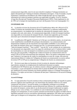 ECE/TRADE/240
page 11
connaissement négociable, mais ils ont aussi cherché à remplacer l’échange de données sur
papier (documents) par l’échange de données informatisé (messages). À titre d’exemple, on peut
mentionner l’institution en Scandinavie du «Data Freight Receipt» qui est l’équivalent
informatisé de la lettre de transport maritime non négociable sur papier. (Voir K. Gronfors
«Cargo Key Receipt and Transport Document Replacement (1982)». Noter également la «loi
de 1992 sur le transport de marchandises par mer» du Royaume-Uni) (voir le paragraphe 12.)
INCOTERMS 1990
43. La dernière révision des Incoterms de la CCI (publications 460 et 461 (90) de la CCI)
reflète l’évolution des mentalités dans le domaine commercial. La référence traditionnelle
au connaissement y est remplacée par la mention du «document de transport usuel», dont les
exemples cités sont, entre autres, «le connaissement négociable, la lettre de transport maritime
non négociable ou le document de transport fluvial», faisant ainsi apparaître qu’il n’est plus
nécessaire que le document de transport maritime soit un connaissement négociable.
44. La publication 460 appelle l’attention sur le fait que «ces dernières années, on est parvenu
à une simplification considérable des pratiques documentaires. Les connaissements sont
fréquemment remplacés par des documents non négociables semblables à ceux utilisés pour
des modes de transport autres que le transport par mer. Ces documents portent le nom de
“lettre de transport maritime”, “liner waybill”, “reçu de fret” ou de variantes de ces expressions.
Ces documents non négociables sont d’un usage très satisfaisant sauf si l’acheteur désire vendre
les marchandises en cours de transport en remettant au nouvel acheteur un document papier.
Pour que cela soit possible, l’obligation du vendeur de fournir un connaissement selon les
termes CFR et CIF doit nécessairement être maintenue. Mais si les parties contractantes savent
que l’acheteur n’envisage pas de vendre les marchandises en cours de voyage, elles peuvent
expressément libérer le vendeur de l’obligation de fournir un connaissement, ou encore utiliser
les termes CPT et CIP qui ne comportent pas l’obligation de fournir un connaissement».
45. On trouve aussi dans ces Incoterms révisés la notion de «données informatiques
équivalentes» proposée en remplacement du traditionnel document sur papier.
La publication 461/90 précise que «la solution consiste à obtenir l’agrément de toutes les parties
concernées», ce qui correspond à la mention dans le projet du BIMCO des «Règles UNCID»
qui «établissent les normes destinées aux bonnes pratiques relatives à l’échange électronique de
données». Ces règles servent donc d’«éléments de base pour l’élaboration d’un accord d’échange
de données».
Accord d’échange
46. Ce type particulier d’accord constitue la base contractuelle juridique sur laquelle les parties
peuvent s’appuyer pour transférer par voie électronique des données relatives à un contrat
commercial sous-jacent. L’accord lui-même, ou un appendice technique ou un manuel
d’utilisation qui lui serait rattaché, pourrait déterminer par référence les conditions détaillées
du contrat de transport, comme dans le cas du document de transport traditionnel sur papier,
abrégé ou avec verso en blanc. Ces conditions ne sont évidemment pas négociables entre le
chargeur et le transporteur: le texte en petits caractères du document sur papier est établi selon la
législation nationale et/ou les conventions internationales appropriées. (De même que les parties
autres que le chargeur ou le transporteur, telles que les banques et les assureurs, peuvent être
 