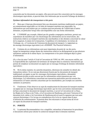 ECE/TRADE/240
page 12
concernées par les documents sur papier, elles peuvent aussi être concernées par les messages
électroniques équivalents, et peuvent donc être intéressées par un accord d’échange de données.)
Systèmes informatisés des transporteurs et des ports
47. Bien que n’étant pas directement liées aux documents maritimes traditionnels sur papier,
au connaissement négociable ou à la lettre de transport maritime non négociable, les
informations qui sont traitées par ces systèmes peuvent présenter de l’intérêt dans d’autres
domaines, en particulier lorsqu’elles sont disponibles sous une forme informatisée.
48. L’EDISHIP, par exemple, élaboré par dix grandes compagnies maritimes, permet aux
exportateurs de transférer par voie électronique des informations sur les réservations, des
instructions relatives au transport maritime des marchandises et des données concernant la valeur
de la cargaison, la nature de la transaction, l’expéditeur et le destinataire, les termes de
l’échange, etc., à l’exclusion de l’émission du document de transport s’y rapportant ou
du message électronique équivalent (voir «EDISHIP: The Practical Solution»).
49. Certaines de ces informations sont aussi importantes du point de vue des ports,
lorsqu’un transporteur unique donne des instructions relatives au déchargement ou que plusieurs
utilisateurs opèrent de la même façon. Les transporteurs et les ports échangent déjà ce genre
d’information.
(Il y a lieu de noter l’article 4.3) de la Convention de l’ONU de 1991, non encore ratifiée, sur
la responsabilité des exploitants de terminaux de transport dans le commerce international qui
permet de remplacer un document sur papier par un message d’échange de données informatisé
équivalent.)
50. De la même manière, les autorités douanières, désireuses de connaître les détails des
transactions même s’ils ne sont pas directement fournis par les documents de transport
traditionnels sur papier ou par les «messages électroniques équivalents», demandent
actuellement de plus en plus souvent que les informations soient transmises par voie
électronique. Les informations concernant une transaction particulière peuvent ensuite être
retransmises à d’autres autorités concernées par les marchandises, par exemple aux autorités
sanitaires ou portuaires.
51. Finalement, il faut observer au sujet du remplacement du document de transport maritime
sur papier par un «message électronique équivalent» que les trois conventions internationales
de base concernant le document de transport maritime, à savoir la Convention de La Haye,
les Règles de La Haye et de Visby, et la Convention de Hambourg, prévoient l’émission d’un
document écrit, même si la Convention de Hambourg prévoit aussi la signature par tout autre
«moyen électronique s’il n’est pas en contradiction avec la loi en vigueur dans le pays
d’émission du connaissement». Il pourrait donc être nécessaire à moyen terme de revoir
cet aspect du document de transport maritime.
IV. PORTÉE
52. La présente Recommandation vise а simplifier, rationaliser et harmoniser les procédures
et documents utilisés pour attester le contrat de transport dans le domaine maritime.
 
