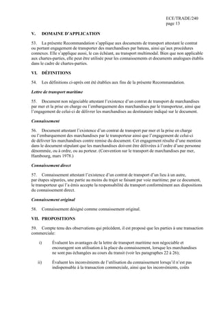 ECE/TRADE/240
page 13
V. DOMAINE D’APPLICATION
53. La présente Recommandation s’applique aux documents de transport attestant le contrat
ou portant engagement de transporter des marchandises par bateau, ainsi qu’aux procédures
connexes. Elle s’applique aussi, le cas échéant, au transport multimodal. Bien que non applicable
aux chartes-parties, elle peut être utilisée pour les connaissements et documents analogues établis
dans le cadre de chartes-parties.
VI. DÉFINITIONS
54. Les définitions ci-après ont été établies aux fins de la présente Recommandation.
Lettre de transport maritime
55. Document non négociable attestant l’existence d’un contrat de transport de marchandises
par mer et la prise en charge ou l’embarquement des marchandises par le transporteur, ainsi que
l’engagement de celui-ci de délivrer les marchandises au destinataire indiqué sur le document.
Connaissement
56. Document attestant l’existence d’un contrat de transport par mer et la prise en charge
ou l’embarquement des marchandises par le transporteur ainsi que l’engagement de celui-ci
de délivrer les marchandises contre remise du document. Cet engagement résulte d’une mention
dans le document stipulant que les marchandises doivent être délivrées à l’ordre d’une personne
dénommée, ou à ordre, ou au porteur. (Convention sur le transport de marchandises par mer,
Hambourg, mars 1978.)
Connaissement direct
57. Connaissement attestant l’existence d’un contrat de transport d’un lieu à un autre,
par étapes séparées, une partie au moins du trajet se faisant par voie maritime; par ce document,
le transporteur qui l’a émis accepte la responsabilité du transport conformément aux dispositions
du connaissement direct.
Connaissement original
58. Connaissement désigné comme connaissement original.
VII. PROPOSITIONS
59. Compte tenu des observations qui précèdent, il est proposé que les parties à une transaction
commerciale:
i) Évaluent les avantages de la lettre de transport maritime non négociable et
encouragent son utilisation à la place du connaissement, lorsque les marchandises
ne sont pas échangées au cours du transit (voir les paragraphes 22 à 26);
ii) Évaluent les inconvénients de l’utilisation du connaissement lorsqu’il n’est pas
indispensable à la transaction commerciale, ainsi que les inconvénients, coûts
 