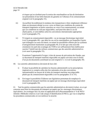 ECE/TRADE/240
page 14
et risques qui en résultent pour la remise des marchandises au lieu de destination
sur présentation d’une lettre bancaire de garantie en l’absence d’un connaissement
original (voir le paragraphe 33);
iii) Accueillent favorablement la tendance des transporteurs à faire simplement référence
(dans un document abrégé ou avec verso en blanc) aux conditions du contrat de
transport (imprimées en petits caractères au verso d’un connaissement), en notant
que ces conditions ne sont pas négociables, sauf peut-être dans le cas de
charte-partie, et sont établies selon les conventions internationales appropriées
(voir le paragraphe 27);
iv) N’exigent un connaissement négociable - ou un message électronique équivalent
(voir le paragraphe 40) - que dans les cas où les marchandises sur lesquelles il porte
sont échangées au cours du transit, en notant les possibilités offertes par les systèmes
d’enregistrement mentionnés au paragraphe 40, et le fait que cette nouvelle
orientation tire parti des avantages de l’EDI et est suffisamment bien établie pour
susciter l’intérêt tant des milieux commerciaux que des autorités administratives
(voir aussi le paragraphe 33);
v) Examinent l’opportunité d’exiger, à titre de mesure de prévention des fraudes, que
ce document de transport maritime négociable sur papier soit émis sous la forme
d’un jeu de documents constituant un seul original (1 x 1) (voir le paragraphe 30).
60. Les autorités administratives devraient de leur côté:
i) Évaluer la possibilité de satisfaire les besoins administratifs ou les prescriptions
impératives (y compris celles des lois nationales et/ou des conventions
internationales) au moyen de la lettre de transport maritime non négociable
plutôt que du connaissement négociable (voir les paragraphes 32 et 35);
ii) Envisager la possibilité d’élaborer une législation permettant de remplacer le
document de transport maritime sur papier par un message électronique équivalent
(voir le paragraphe 24).
61. Tant les parties commerciales que les autorités administratives devraient évaluer, en ce qui
concerne aussi bien les documents de transport sur papier que les «messages électroniques
équivalents», les avantages liés à la mise en application de la Recommandation n° 8 du WP.4
intitulée «Méthodes relatives à un Code unique d’identification (UNIC)», qui vise à simplifier
les procédures commerciales et à en renforcer la sécurité.
-----
 
