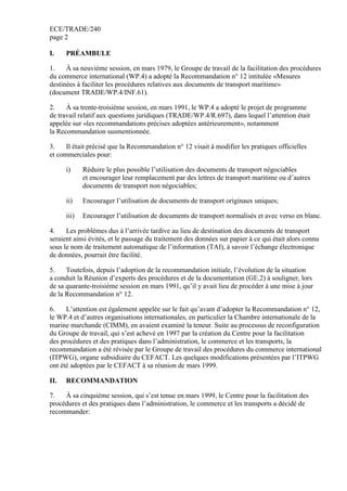 ECE/TRADE/240
page 2
I. PRÉAMBULE
1. À sa neuvième session, en mars 1979, le Groupe de travail de la facilitation des procédures
du commerce international (WP.4) a adopté la Recommandation n° 12 intitulée «Mesures
destinées à faciliter les procédures relatives aux documents de transport maritime»
(document TRADE/WP.4/INF.61).
2. À sa trente-troisième session, en mars 1991, le WP.4 a adopté le projet de programme
de travail relatif aux questions juridiques (TRADE/WP.4/R.697), dans lequel l’attention était
appelée sur «les recommandations précises adoptées antérieurement», notamment
la Recommandation susmentionnée.
3. Il était précisé que la Recommandation n° 12 visait à modifier les pratiques officielles
et commerciales pour:
i) Réduire le plus possible l’utilisation des documents de transport négociables
et encourager leur remplacement par des lettres de transport maritime ou d’autres
documents de transport non négociables;
ii) Encourager l’utilisation de documents de transport originaux uniques;
iii) Encourager l’utilisation de documents de transport normalisés et avec verso en blanc.
4. Les problèmes dus à l’arrivée tardive au lieu de destination des documents de transport
seraient ainsi évités, et le passage du traitement des données sur papier à ce qui était alors connu
sous le nom de traitement automatique de l’information (TAI), à savoir l’échange électronique
de données, pourrait être facilité.
5. Toutefois, depuis l’adoption de la recommandation initiale, l’évolution de la situation
a conduit la Réunion d’experts des procédures et de la documentation (GE.2) à souligner, lors
de sa quarante-troisième session en mars 1991, qu’il y avait lieu de procéder à une mise à jour
de la Recommandation n° 12.
6. L’attention est également appelée sur le fait qu’avant d’adopter la Recommandation n° 12,
le WP.4 et d’autres organisations internationales, en particulier la Chambre internationale de la
marine marchande (CIMM), en avaient examiné la teneur. Suite au processus de reconfiguration
du Groupe de travail, qui s’est achevé en 1997 par la création du Centre pour la facilitation
des procédures et des pratiques dans l’administration, le commerce et les transports, la
recommandation a été révisée par le Groupe de travail des procédures du commerce international
(ITPWG), organe subsidiaire du CEFACT. Les quelques modifications présentées par l’ITPWG
ont été adoptées par le CEFACT à sa réunion de mars 1999.
II. RECOMMANDATION
7. À sa cinquième session, qui s’est tenue en mars 1999, le Centre pour la facilitation des
procédures et des pratiques dans l’administration, le commerce et les transports a décidé de
recommander:
 