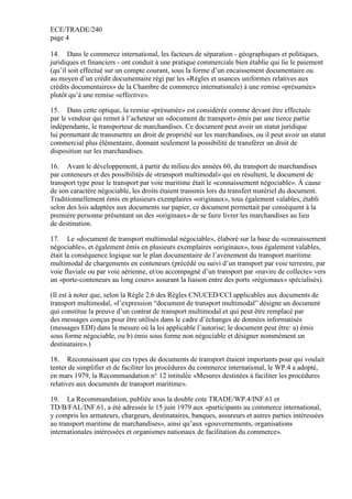 ECE/TRADE/240
page 4
14. Dans le commerce international, les facteurs de séparation - géographiques et politiques,
juridiques et financiers - ont conduit à une pratique commerciale bien établie qui lie le paiement
(qu’il soit effectué sur un compte courant, sous la forme d’un encaissement documentaire ou
au moyen d’un crédit documentaire régi par les «Règles et usances uniformes relatives aux
crédits documentaires» de la Chambre de commerce internationale) à une remise «présumée»
plutôt qu’à une remise «effective».
15. Dans cette optique, la remise «présumée» est considérée comme devant être effectuée
par le vendeur qui remet à l’acheteur un «document de transport» émis par une tierce partie
indépendante, le transporteur de marchandises. Ce document peut avoir un statut juridique
lui permettant de transmettre un droit de propriété sur les marchandises, ou il peut avoir un statut
commercial plus élémentaire, donnant seulement la possibilité de transférer un droit de
disposition sur les marchandises.
16. Avant le développement, à partir du milieu des années 60, du transport de marchandises
par conteneurs et des possibilités de «transport multimodal» qui en résultent, le document de
transport type pour le transport par voie maritime était le «connaissement négociable». À cause
de son caractère négociable, les droits étaient transmis lors du transfert matériel du document.
Traditionnellement émis en plusieurs exemplaires «originaux», tous également valables, établi
selon des lois adaptées aux documents sur papier, ce document permettait par conséquent à la
première personne présentant un des «originaux» de se faire livrer les marchandises au lieu
de destination.
17. Le «document de transport multimodal négociable», élaboré sur la base du «connaissement
négociable», et également émis en plusieurs exemplaires «originaux», tous également valables,
était la conséquence logique sur le plan documentaire de l’avènement du transport maritime
multimodal de chargements en conteneurs (précédé ou suivi d’un transport par voie terrestre, par
voie fluviale ou par voie aérienne, et/ou accompagné d’un transport par «navire de collecte» vers
un «porte-conteneurs au long cours» assurant la liaison entre des ports «régionaux» spécialisés).
(Il est à noter que, selon la Règle 2.6 des Règles CNUCED/CCI applicables aux documents de
transport multimodal, «l’expression “document de transport multimodal” désigne un document
qui constitue la preuve d’un contrat de transport multimodal et qui peut être remplacé par
des messages conçus pour être utilisés dans le cadre d’échanges de données informatisés
(messages EDI) dans la mesure où la loi applicable l’autorise; le document peut être: a) émis
sous forme négociable, ou b) émis sous forme non négociable et désigner nommément un
destinataire».)
18. Reconnaissant que ces types de documents de transport étaient importants pour qui voulait
tenter de simplifier et de faciliter les procédures du commerce international, le WP.4 a adopté,
en mars 1979, la Recommandation n° 12 intitulée «Mesures destinées à faciliter les procédures
relatives aux documents de transport maritime».
19. La Recommandation, publiée sous la double cote TRADE/WP.4/INF.61 et
TD/B/FAL/INF.61, a été adressée le 15 juin 1979 aux «participants au commerce international,
y compris les armateurs, chargeurs, destinataires, banques, assureurs et autres parties intéressées
au transport maritime de marchandises», ainsi qu’aux «gouvernements, organisations
internationales intéressées et organismes nationaux de facilitation du commerce».
 