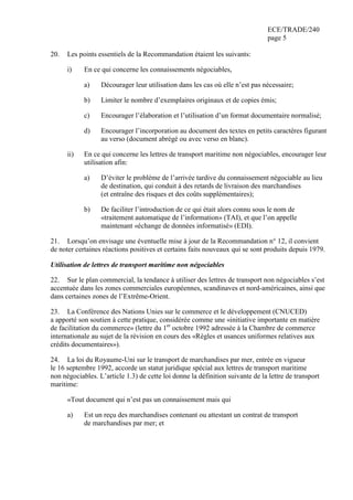 ECE/TRADE/240
page 5
20. Les points essentiels de la Recommandation étaient les suivants:
i) En ce qui concerne les connaissements négociables,
a) Décourager leur utilisation dans les cas où elle n’est pas nécessaire;
b) Limiter le nombre d’exemplaires originaux et de copies émis;
c) Encourager l’élaboration et l’utilisation d’un format documentaire normalisé;
d) Encourager l’incorporation au document des textes en petits caractères figurant
au verso (document abrégé ou avec verso en blanc).
ii) En ce qui concerne les lettres de transport maritime non négociables, encourager leur
utilisation afin:
a) D’éviter le problème de l’arrivée tardive du connaissement négociable au lieu
de destination, qui conduit à des retards de livraison des marchandises
(et entraîne des risques et des coûts supplémentaires);
b) De faciliter l’introduction de ce qui était alors connu sous le nom de
«traitement automatique de l’information» (TAI), et que l’on appelle
maintenant «échange de données informatisé» (EDI).
21. Lorsqu’on envisage une éventuelle mise à jour de la Recommandation n° 12, il convient
de noter certaines réactions positives et certains faits nouveaux qui se sont produits depuis 1979.
Utilisation de lettres de transport maritime non négociables
22. Sur le plan commercial, la tendance à utiliser des lettres de transport non négociables s’est
accentuée dans les zones commerciales européennes, scandinaves et nord-américaines, ainsi que
dans certaines zones de l’Extrême-Orient.
23. La Conférence des Nations Unies sur le commerce et le développement (CNUCED)
a apporté son soutien à cette pratique, considérée comme une «initiative importante en matière
de facilitation du commerce» (lettre du 1er
octobre 1992 adressée à la Chambre de commerce
internationale au sujet de la révision en cours des «Règles et usances uniformes relatives aux
crédits documentaires»).
24. La loi du Royaume-Uni sur le transport de marchandises par mer, entrée en vigueur
le 16 septembre 1992, accorde un statut juridique spécial aux lettres de transport maritime
non négociables. L’article 1.3) de cette loi donne la définition suivante de la lettre de transport
maritime:
«Tout document qui n’est pas un connaissement mais qui
a) Est un reçu des marchandises contenant ou attestant un contrat de transport
de marchandises par mer; et
 