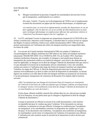 ECE/TRADE/240
page 6
b) Désigne nommément la personne à laquelle les marchandises doivent être livrées
par le transporteur, conformément à ce contrat.»
(En outre, l’article 1.5) porte sur le développement de l’EDI et sur le remplacement
éventuel des documents sur papier par des moyens électroniques, en stipulant que:
«Le ministre peut, en vertu de la réglementation, prendre des dispositions en vue de
faire appliquer cette loi dans les cas où un système de télécommunication ou toute
autre technique informatique est employé pour effectuer des opérations relatives à:
l’émission d’un document auquel cette loi s’applique...»)
25. La CCI, anticipant l’avenir et réagissant aux propositions émanant de la CNUCED et des
milieux commerciaux, bancaires et des transports, a introduit dans la version révisée en vigueur
des Règles et usances uniformes relatives aux crédits documentaires (RUU 500) un article
portant expressément sur l’utilisation des lettres de transport maritime non négociables dans
les lettres de crédit.
26. Les travaux du Comité maritime international (CMI) ont conduit à l’adoption et
à la promulgation des «Règles uniformes du CMI relatives aux lettres de transport maritime»
(documents TRADE/WP.4/INF.116 et TD/B/FAL/INF.116, du 9 juillet 1991). Sauf dans
certaines juridictions (française, par exemple), le chargeur a seul qualité pour donner au
transporteur des instructions relatives au contrat de transport: sous réserve des dispositions de
toute loi applicable, le chargeur est en droit de changer l’identité du destinataire tant que celui-ci
n’a pas demandé la livraison de la marchandise arrivée à destination. Cela a été considéré
comme une entrave à l’utilisation plus large des lettres de transport maritime non négociables.
Toutefois, les règles du CMI (art. 6, Droit de disposition) prévoient que le chargeur peut
renoncer irrévocablement à ce droit et céder son droit de disposition au destinataire, en faisant
figurer une mention à cet effet dans la lettre de transport maritime au moment de son émission.
L’un des principaux transporteurs de conteneurs du Royaume-Uni emploie déjà la mention
suivante:
«Dès l’acceptation par une banque de la présente lettre de transport en contrepartie
de l’émission d’une lettre de crédit (acceptation que la banque confirme au transporteur),
le chargeur renonce irrévocablement à tout droit de changer l’identité du destinataire de
ces marchandises au cours du transit.»
(Cette clause, dûment modifiée, pourrait être utilisée dans les cas, relevant par exemple
de la loi française, où une partie autre que le chargeur a légalement le droit de changer
l’identité du destinataire.)
Lorsque le paiement est effectué au moyen d’un crédit documentaire, cette mention
est équitable tant pour le vendeur que pour l’acheteur. Si les documents ne sont pas
conformes, le paiement ne sera pas effectué: la banque ne confirmera pas l’acceptation
au transporteur, et les marchandises resteront à la disposition du vendeur qui n’a pas
été payé. Si les documents sont conformes, l’acceptation sera confirmée au transporteur,
les marchandises seront mises à la disposition de l’acheteur et le paiement sera effectué.
L’utilisation de cette mention assure la sécurité de la transaction et relève du bon sens
commercial.
 