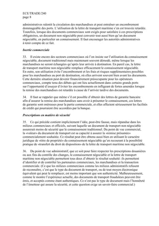 ECE/TRADE/240
page 8
administratives ralentit la circulation des marchandises et peut entraîner un encombrement
dommageable des ports. L’utilisation de la lettre de transport maritime s’en est trouvée retardée.
Toutefois, lorsque des documents commerciaux sont exigés pour satisfaire à ces prescriptions
obligatoires, un document non négociable peut convenir tout aussi bien qu’un document
négociable, en particulier un connaissement. Il faut encourager les autorités administratives
à tenir compte de ce fait.
Inertie commerciale
33. Il existe encore des secteurs commerciaux où l’on insiste sur l’utilisation du connaissement
négociable, document traditionnel mais maintenant souvent démodé, même lorsque les
marchandises ne seront échangées qu’après leur arrivée à destination. En pareil cas, la lettre
de transport maritime non négociable remplace efficacement le connaissement négociable.
En outre, son utilisation évite l’encombrement et les frais et risques supplémentaires possibles
pour les marchandises au port de destination, où elles arrivent souvent bien avant les documents.
Cette dernière situation peut devenir financièrement préoccupante pour les opérateurs
commerciaux, compte tenu des débats qui ont lieu actuellement dans certains grands ports
sur l’opportunité d’essayer d’éviter les encombrements en infligeant de fortes amendes lorsque
la remise des marchandises est retardée à cause de l’arrivée tardive des documents.
34. Il faut se rappeler que même s’il est possible d’obtenir des lettres de garantie bancaire
afin d’assurer la remise des marchandises sans avoir à présenter le connaissement, ces lettres
de garantie sont onéreuses pour la partie commerciale, et elles affectent sérieusement les facilités
de crédit qui pourraient être accordées par la banque.
Prescriptions en matière de sécurité
35. Ce qui précède contient implicitement l’idée, peut-être fausse, mais répandue dans les
milieux commerciaux et officiels, suivant laquelle un document de transport non négociable
assurerait moins de sécurité que le connaissement traditionnel. Du point de vue commercial,
la «valeur» du document de transport est sa capacité à assurer la «remise présumée»
commercialement souhaitée. Ce résultat peut être obtenu aussi bien en utilisant le caractère
juridique de «titre de propriété» du connaissement négociable qu’en recourant à la possibilité
pratique de «transfert du droit de disposition» de la lettre de transport maritime non négociable.
36. Du point de vue administratif, que ce soit pour faire respecter les prescriptions douanières
ou aux fins du contrôle des changes, le connaissement négociable et la lettre de transport
maritime non négociable permettent tous deux d’obtenir le résultat souhaité: ils permettent
d’identifier et de contrôler les partenaires commerciaux, les marchandises et la transaction
commerciale. (Ce que les milieux commerciaux comme les milieux administratifs refusent
de reconnaître, c’est que le type du document de transport, ou de tout moyen électronique
équivalent qui peut le remplacer, est moins important que son authenticité. Malheureusement,
comme le montre l’expérience actuelle, des documents de transport frauduleux peuvent être
émis, et acceptés comme étant authentiques. Ce n’est pas le type de document mais l’honnêteté
de l’émetteur qui assure la sécurité, et cette question exige un savoir-faire commercial.)
 