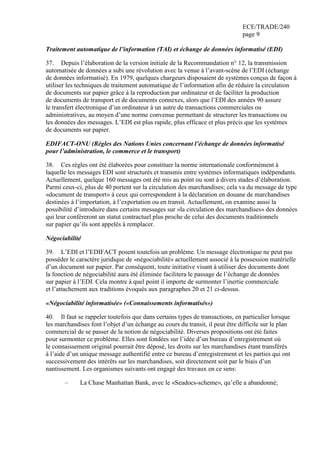 ECE/TRADE/240
page 9
Traitement automatique de l’information (TAI) et échange de données informatisé (EDI)
37. Depuis l’élaboration de la version initiale de la Recommandation n° 12, la transmission
automatisée de données a subi une révolution avec la venue à l’avant-scène de l’EDI (échange
de données informatisé). En 1979, quelques chargeurs disposaient de systèmes conçus de façon à
utiliser les techniques de traitement automatique de l’information afin de réduire la circulation
de documents sur papier grâce à la reproduction par ordinateur et de faciliter la production
de documents de transport et de documents connexes, alors que l’EDI des années 90 assure
le transfert électronique d’un ordinateur à un autre de transactions commerciales ou
administratives, au moyen d’une norme convenue permettant de structurer les transactions ou
les données des messages. L’EDI est plus rapide, plus efficace et plus précis que les systèmes
de documents sur papier.
EDIFACT-ONU (Règles des Nations Unies concernant l’échange de données informatisé
pour l’administration, le commerce et le transport)
38. Ces règles ont été élaborées pour constituer la norme internationale conformément à
laquelle les messages EDI sont structurés et transmis entre systèmes informatiques indépendants.
Actuellement, quelque 160 messages ont été mis au point ou sont à divers stades d’élaboration.
Parmi ceux-ci, plus de 40 portent sur la circulation des marchandises; cela va du message de type
«document de transport» à ceux qui correspondent à la déclaration en douane de marchandises
destinées à l’importation, à l’exportation ou en transit. Actuellement, on examine aussi la
possibilité d’introduire dans certains messages sur «la circulation des marchandises» des données
qui leur conféreront un statut contractuel plus proche de celui des documents traditionnels
sur papier qu’ils sont appelés à remplacer.
Négociabilité
39. L’EDI et l’EDIFACT posent toutefois un problème. Un message électronique ne peut pas
posséder le caractère juridique de «négociabilité» actuellement associé à la possession matérielle
d’un document sur papier. Par conséquent, toute initiative visant à utiliser des documents dont
la fonction de négociabilité aura été éliminée facilitera le passage de l’échange de données
sur papier à l’EDI. Cela montre à quel point il importe de surmonter l’inertie commerciale
et l’attachement aux traditions évoqués aux paragraphes 20 et 21 ci-dessus.
«Négociabilité informatisée» («Connaissements informatisés»)
40. Il faut se rappeler toutefois que dans certains types de transactions, en particulier lorsque
les marchandises font l’objet d’un échange au cours du transit, il peut être difficile sur le plan
commercial de se passer de la notion de négociabilité. Diverses propositions ont été faites
pour surmonter ce problème. Elles sont fondées sur l’idée d’un bureau d’enregistrement où
le connaissement original pourrait être déposé, les droits sur les marchandises étant transférés
à l’aide d’un unique message authentifié entre ce bureau d’enregistrement et les parties qui ont
successivement des intérêts sur les marchandises, soit directement soit par le biais d’un
nantissement. Les organismes suivants ont engagé des travaux en ce sens:
– La Chase Manhattan Bank, avec le «Seadocs-scheme», qu’elle a abandonné;
 