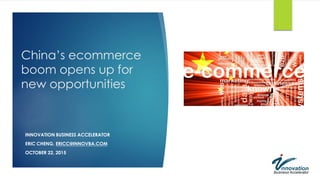 China’s ecommerce
boom opens up for
new opportunities
INNOVATION BUSINESS ACCELERATOR
ERIC CHENG, ERICC@INNOVBA.COM
OCTOBER 22, 2015
 