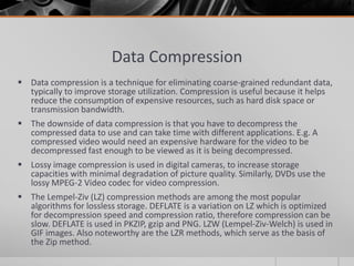 Data Compression
 Data compression is a technique for eliminating coarse-grained redundant data,
  typically to improve storage utilization. Compression is useful because it helps
  reduce the consumption of expensive resources, such as hard disk space or
  transmission bandwidth.
 The downside of data compression is that you have to decompress the
  compressed data to use and can take time with different applications. E.g. A
  compressed video would need an expensive hardware for the video to be
  decompressed fast enough to be viewed as it is being decompressed.
 Lossy image compression is used in digital cameras, to increase storage
  capacities with minimal degradation of picture quality. Similarly, DVDs use the
  lossy MPEG-2 Video codec for video compression.
 The Lempel-Ziv (LZ) compression methods are among the most popular
  algorithms for lossless storage. DEFLATE is a variation on LZ which is optimized
  for decompression speed and compression ratio, therefore compression can be
  slow. DEFLATE is used in PKZIP, gzip and PNG. LZW (Lempel-Ziv-Welch) is used in
  GIF images. Also noteworthy are the LZR methods, which serve as the basis of
  the Zip method.
 
