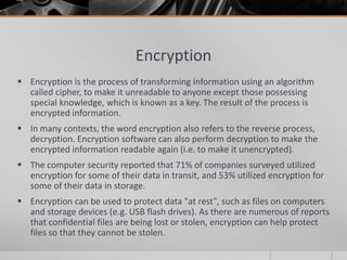 Encryption
 Encryption is the process of transforming information using an algorithm
  called cipher, to make it unreadable to anyone except those possessing
  special knowledge, which is known as a key. The result of the process is
  encrypted information.
 In many contexts, the word encryption also refers to the reverse process,
  decryption. Encryption software can also perform decryption to make the
  encrypted information readable again (i.e. to make it unencrypted).
 The computer security reported that 71% of companies surveyed utilized
  encryption for some of their data in transit, and 53% utilized encryption for
  some of their data in storage.
 Encryption can be used to protect data "at rest", such as files on computers
  and storage devices (e.g. USB flash drives). As there are numerous of reports
  that confidential files are being lost or stolen, encryption can help protect
  files so that they cannot be stolen.
 