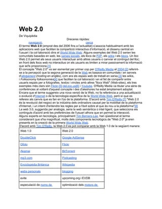Web 2.0
De Viquipèdia
                                        Dreceres ràpides:
         navegació,                                     cerca
El terme Web 2.0 (emprat des del 2006 fins a l’actualitat) s’associa habitualment amb les
aplicacions web que faciliten la compartició interactiva d’informació, el disseny centrat en
l’usuari i la col·laboració dins el World Wide Web. Alguns exemples del Web 2.0 serien les
comunitats basades en web, les xarxes socials, els llocs de P2P, els wikis i els blocs. Un lloc
Web 2.0 permet als seus usuaris interactuar amb altres usuaris o canviar el contingut del lloc;
en front dels llocs web no interactius on els usuaris es limiten a mirar passivament la informació
que se'ls proporciona.[1]
El concepte "Web 2.0" va ser esmentat per primer cop per O'Reilly Media el 2004,[2] referint-
se a la percepció que la segona generació de la Web es basava en comunitats i en serveis
d'allotjament (hosting en anglès), com ara els espais web de treball en xarxa,[3] les wikis,
i Folksonomy folksonomies[4] que faciliten la col·laboració i en el fet de compartir entre
usuaris espais per a fotografies, textos i vincles amb altres "llocs Web" (Web-sites), els tres
exemples més clars són Flickr,[5] del.icio.us[6] i Youtube. O'Reilly Media va titular una sèrie de
conferències al voltant d'aquest concepte i des d'aleshores ha estat àmpliament adoptat.
Encara que el terme suggereix una nova versió de la Web, no fa referència a una actualització
o evolució d'Internet o de la tecnologia específica de la World Wide Web, però sí que es
refereix als canvis que es fan en l'ús de la plataforma. D'acord amb Tim O'Reilly,[7] "Web 2.0
és la revolució del negoci en la indústria dels ordinadors causat per la mobilitat de la plataforma
d'Internet, i un intent d'entendre les regles per a l'èxit sobre el que és nou a la plataforma"[8]
La web 3.0, suggerida per analogia, seria la web semàntica o intel·ligent, que selecciona els
continguts d'acord amb les preferències de l'usuari alhora que en permet la interacció.
Alguns experts en tecnologia, principalment Tim Berners-Lee, han qüestionat el terme
considerant que s'ha magnificat, molts dels components tecnològics de "Web 2.0" ja eren
presents en la creació de la primera World Wide Web.
D'acord amb Tim O'Reilly, la Web 2.0 es pot comparar amb la Web 1.0 de la següent manera:
 Web 1.0                          Web 2.0

 DoubleClick                      Google AdSense

 Ofoto                            Flickr

 Akamai                           BitTorrent

 mp3.com                          Podcasting

 Enciclopèdia Britànica           Wikipedia

 webs personals                   blogging

 evite                            upcoming.org i EVDB

 especulació de noms de           optimització dels motors de
 