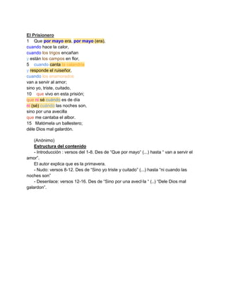 El Prisionero
1 Que por mayo era, por mayo (era),
cuando hace la calor,
cuando los trigos encañan
y están los campos en flor,
5 cuando canta la calandria
y responde el ruiseñor,
cuando los enamorados
van a servir al amor;
sino yo, triste, cuitado,
10 que vivo en esta prisión;
que ni sé cuándo es de día
ni (sé) cuándo las noches son,
sino por una avecilla
que me cantaba el albor.
15 Matómela un ballestero;
déle Dios mal galardón.

    (Anónimo)
    Estructura del contenido
    - Introducción : versos del 1-8. Des de “Que por mayo“ (...) hasta “ van a servir el
amor”.
    El autor explica que es la primavera.
    - Nudo: versos 8-12. Des de “Sino yo triste y cuitado” (...) hasta “ni cuando las
noches son”
    - Desenlace: versos 12-16. Des de “Sino por una avecl·la “ (..) “Dele Dios mal
galardon”.
 