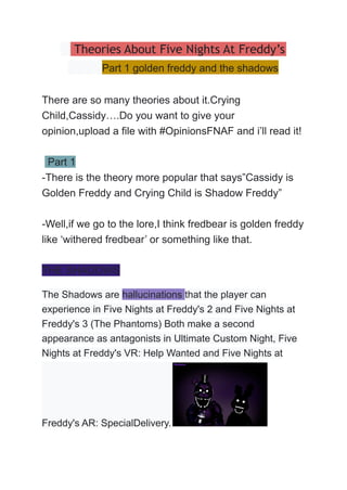 Theories About Five Nights At Freddy’s
Part 1 golden freddy and the shadows
There are so many theories about it.Crying
Child,Cassidy….Do you want to give your
opinion,upload a file with #OpinionsFNAF and i’ll read it!
Part 1
-There is the theory more popular that says”Cassidy is
Golden Freddy and Crying Child is Shadow Freddy”
-Well,if we go to the lore,I think fredbear is golden freddy
like ‘withered fredbear’ or something like that.
THE SHADOWS
The Shadows are hallucinations that the player can
experience in Five Nights at Freddy's 2 and Five Nights at
Freddy's 3 (The Phantoms) Both make a second
appearance as antagonists in Ultimate Custom Night, Five
Nights at Freddy's VR: Help Wanted and Five Nights at
Freddy's AR: SpecialDelivery.
 