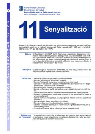 Generalitat de Catalunya
1          Departament de Treball
           Direcció General de Relacions Laborals
           Centre de Seguretat i Condicions de Salut en el Treball




F
U
L
L
S

D’
I
     11                                  Senyalització

     Aquest full informatiu recull les disposicions mínimes en matèria de senyalització de
     seguretat i salut en el treball, segons el Reial decret 485/1997, de 14 d’abril.
N    (BOE núm. 97, de 23 d’abril de 1997).

F           Objecte El Reial decret 485/1997, de 14 d’abril, que estableix les disposicions míni-
O                   mes en matèria de senyalització de seguretat i salut en el treball, està desti-
                    nat a garantir que en els llocs de treball existeixi una adequada senyalitza-
R                   ció, sempre que els riscos no puguin evitar-se o limitar-se suficientment a
                    través de mitjans tècnics de protecció col·lectiva o de mesures, mètodes o
M                   procediments d’organització del treball.

A
C        Derogació Queda derogat el Reial decret 1403/1986, de 9 de maig, sobre normes de
                   senyalització de seguretat en centres de treball.
I
Ó       Definicions - Senyal de prohibició: prohibeix un comportament.
                    - Senyal d’advertència: adverteix d’un perill.
                    - Senyal d’obligació: obliga a un comportament determinat.
M                   - Senyals de salvament o socors: indica sortides d’emergència, lloc de pri-
                      mers auxilis i dispositius de salvament.
O                   - Senyal indicatiu: proporciona altres informacions.
                    - Senyal en forma de plafó: consisteix en un placa informativa, molt visi-
N                     ble.
                    - Senyal addicional: facilita informació complementària d’un altre senyal.
O                   - Símbol o pictograma: és una imatge que describeix una situació o obliga a
                      un comportament.
G                   - Senyal lluminós: senyal que aparegui per ell mateix com una superfície
                      lluminosa.
R                   - Senyal acústic: és un senyal sonor codificat.
                    - Senyal gestual: moviment codificat de braços o mans.
A                   - Color de seguretat: és el que se li atribueix un significat determinat, en re-
                      lació a la seguretat.
F                   - Comunicació verbal: és un missatge verbal predeterminat.

I
E      Obligacions L’empresari haurà d’adoptar, en el seu cas, les mesures que calguin, perquè
     de l’empresari en els llocs de treball existeixi una senyalització de seguretat i salut que com-
S                   pleixi allò que diu el present Reial decret.
 