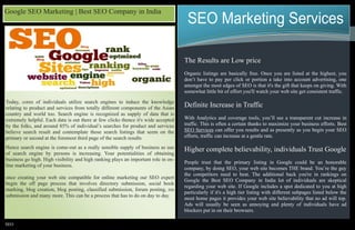 SEO
SEO Marketing Services
The Results are Low price
Organic listings are basically free. Once you are listed at the highest, you
don’t have to pay per click or portion a take into account advertising, one
amongst the most edges of SEO is that it's the gift that keeps on giving. With
somewhat little bit of effort you'll watch your web site get consistent traffic.
Definite Increase in Traffic
With Analytics and coverage tools, you’ll see a transparent cut increase in
traffic. This is often a certain thanks to maximize your business efforts. Best
SEO Services can offer you results and as presently as you begin your SEO
efforts, traffic can increase at a gentle rate.
Higher complete believability, individuals Trust Google
People trust that the primary listing in Google could be an honorable
company, by doing SEO, your web site becomes THE brand. You’re the guy
the competitors need to beat. The additional back you're in rankings on
Google the Best SEO Company in India lot of individuals are skeptical
regarding your web site. If Google includes a spot dedicated to you at high
particularly if it's a high tier listing with different subpages listed below the
most home pages it provides your web site believability that no ad will top.
Ads will usually be seen as annoying and plenty of individuals have ad
blockers put in on their browsers.
Today, cores of individuals utilize search engines to induce the knowledge
relating to product and services from totally different components of the Asian
country and world too. Search engine is recognized as supply of data that is
extremely helpful. Each data is out there at few clicks thence it's wide accepted
by the folks, and around 85% of individual’s searches for product and services
believe search result and contemplate those search listings that seem on the
primary or second at the foremost third page of the search results.
Hence search engine is come-out as a really sensible supply of business as use
of search engine by persons is increasing. Your potentialities of obtaining
business go high. High visibility and high ranking plays an important role in on-
line marketing of your business.
once creating your web site compatible for online marketing our SEO expert
begin the off page process that involves directory submission, social book
marking, blog creation, blog posting, classified submission, forum posting, rss
submission and many more. This can be a process that has to do on day to day.
Google SEO Marketing | Best SEO Company in India
 