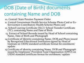 DOB (Date of Birth) documents
containing Name and DOB
10. Central/ State Pension Payment Order
11. Central Government Health Service Scheme Photo Card or Ex-
Servicemen Contributory Health Scheme Photo card
12. School Leaving Certificate (SLC)/ School Transfer Certificate
(TC), containing Name and Date of Birth
13. Extract of School Records issued by Head of School containing
Name, Date of Birth and Photograph
14.Certificate of Identity containing Name, DOB and Photo issued
by Recognized Educational Institution signed by Head of
Institute on UIDAI standard certificate format for enrolment/
update
15.Certificate of identity containing Name, DOB and Photograph
issued by Employees’ Provident Fund Organisation (EPFO) on
UIDAI standard certificate format for enrolment/ update
 