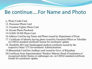 Be continue….For Name and Photo
11. Photo Credit Card
12. Pensioner Photo Card
13. Freedom Fighter Photo Card
14. Kissan Photo Passbook
15.CGHS/ ECHS Photo Card
16.Address Card having Name and Photo issued by Department of Posts
17. Certificate of Identity having photo issued by Gazetted Officer or Tehsildar
on UIDAI standard certificate format for enrolment/ update
18. Disability ID Card/ handicapped medical certificate issued by the
respective State/ UT Governments/ Administrations
19.Bhamashah Card/Jan-Aadhaar card issued by Govt. of Rajasthan
20.Certificate from Superintendent/ Warden/ Matron/ Head of Institution of
recognized shelter homes or orphanages etc. on UIDAI standard certificate
format for enrolment/ update
 