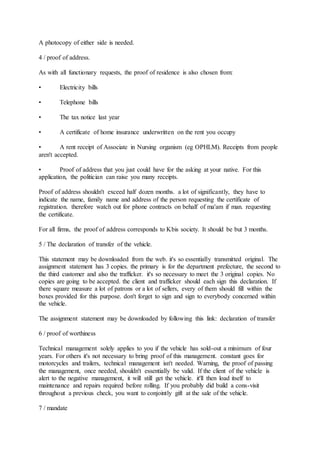 A photocopy of either side is needed.
4 / proof of address.
As with all functionary requests, the proof of residence is also chosen from:
• Electricity bills
• Telephone bills
• The tax notice last year
• A certificate of home insurance underwritten on the rent you occupy
• A rent receipt of Associate in Nursing organism (eg OPHLM). Receipts from people
aren't accepted.
• Proof of address that you just could have for the asking at your native. For this
application, the politician can raise you many receipts.
Proof of address shouldn't exceed half dozen months. a lot of significantly, they have to
indicate the name, family name and address of the person requesting the certificate of
registration. therefore watch out for phone contracts on behalf of ma'am if man. requesting
the certificate.
For all firms, the proof of address corresponds to Kbis society. It should be but 3 months.
5 / The declaration of transfer of the vehicle.
This statement may be downloaded from the web. it's so essentially transmitted original. The
assignment statement has 3 copies. the primary is for the department prefecture, the second to
the third customer and also the trafficker. it's so necessary to meet the 3 original copies. No
copies are going to be accepted. the client and trafficker should each sign this declaration. If
there square measure a lot of patrons or a lot of sellers, every of them should fill within the
boxes provided for this purpose. don't forget to sign and sign to everybody concerned within
the vehicle.
The assignment statement may be downloaded by following this link: declaration of transfer
6 / proof of worthiness
Technical management solely applies to you if the vehicle has sold-out a minimum of four
years. For others it's not necessary to bring proof of this management. constant goes for
motorcycles and trailers, technical management isn't needed. Warning, the proof of passing
the management, once needed, shouldn't essentially be valid. If the client of the vehicle is
alert to the negative management, it will still get the vehicle. it'll then load itself to
maintenance and repairs required before rolling. If you probably did build a cons-visit
throughout a previous check, you want to conjointly gift at the sale of the vehicle.
7 / mandate
 