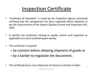Inspection Certificate
• “Certificate of Inspection” is issued by the Inspection Agency concerned
certifying that the consignment has been inspected before shipment as
per the requirements of the Exports (Quality Control and Inspection) Act,
1963.
• It satisfies the conditions relating to quality control and inspection as
applicable to it and is certified export worthy.
• This certificate is required:
– by customs before allowing shipment of goods or
– by a banker to negotiate the documents.
• This certificate bears cross references of invoice or contract number.
©Nilotpal Chakraborty
12
 