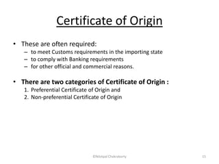 Certificate of Origin
• These are often required:
– to meet Customs requirements in the importing state
– to comply with Banking requirements
– for other official and commercial reasons.
• There are two categories of Certificate of Origin :
1. Preferential Certificate of Origin and
2. Non-preferential Certificate of Origin
©Nilotpal Chakraborty 15
 