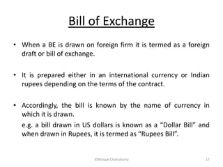 Bill of Exchange
• When a BE is drawn on foreign firm it is termed as a foreign
draft or bill of exchange.
• It is prepared either in an international currency or Indian
rupees depending on the terms of the contract.
• Accordingly, the bill is known by the name of currency in
which it is drawn.
e.g. a bill drawn in US dollars is known as a “Dollar Bill” and
when drawn in Rupees, it is termed as “Rupees Bill”.
©Nilotpal Chakraborty 17
 