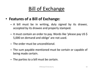 Bill of Exchange
• Features of a Bill of Exchange:
– A bill must be in writing, duly signed by its drawer,
accepted by its drawee and properly stamped.
– It must contain an order to pay. Words like ‘please pay US $
5,000 on demand and oblige’ are not used.
– The order must be unconditional.
– The sum payable mentioned must be certain or capable of
being made certain.
– The parties to a bill must be certain.
©Nilotpal Chakraborty 18
 
