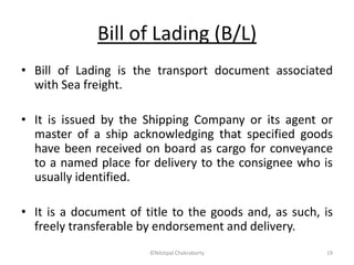 Bill of Lading (B/L)
• Bill of Lading is the transport document associated
with Sea freight.
• It is issued by the Shipping Company or its agent or
master of a ship acknowledging that specified goods
have been received on board as cargo for conveyance
to a named place for delivery to the consignee who is
usually identified.
• It is a document of title to the goods and, as such, is
freely transferable by endorsement and delivery.
©Nilotpal Chakraborty 19
 