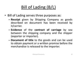 Bill of Lading (B/L)
• Bill of Lading serves three purposes as:
– Receipt given by Shipping Company as goods
described on document has been received by
it/carrier.
– Evidence of the contract of carriage by sea
between the shipping company and the shipper
(exporter or importer).
– Document of title to the goods and can be used
to obtain payment or a written promise before the
merchandise is released to the importer.
©Nilotpal Chakraborty 20
 