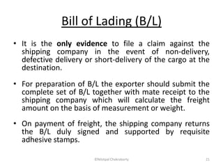 Bill of Lading (B/L)
• It is the only evidence to file a claim against the
shipping company in the event of non-delivery,
defective delivery or short-delivery of the cargo at the
destination.
• For preparation of B/L the exporter should submit the
complete set of B/L together with mate receipt to the
shipping company which will calculate the freight
amount on the basis of measurement or weight.
• On payment of freight, the shipping company returns
the B/L duly signed and supported by requisite
adhesive stamps.
©Nilotpal Chakraborty 21
 