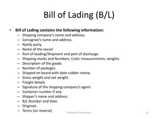 Bill of Lading (B/L)
• Bill of Lading contains the following information:
– Shipping company’s name and address.
– Consignee’s name and address.
– Notify party
– Name of the vessel
– Port of loading/Shipment and port of discharge.
– Shipping marks and Numbers, Cubic measurements, weights
– Description of the goods
– Number of packages.
– Shipped on board with date-rubber stamp.
– Gross weight and net weight.
– Freight details
– Signature of the shipping company’s agent.
– Container number if any.
– Shipper’s name and address.
– B/L Number and Date
– Originals
– Terms (on reverse) ©Nilotpal Chakraborty 22
 