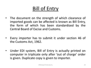 Bill of Entry
• The document on the strength of which clearance of
imported goods can be affected is known as Bill Entry,
the form of which has been standardized by the
Central Board of Excise and Customs.
• Every importer has to submit it under section 46 of
the Customs Act, 1962.
• Under EDI system, Bill of Entry is actually printed on
computer in triplicate only after ‘out of charge’ order
is given. Duplicate copy is given to importer.
©Nilotpal Chakraborty 24
 