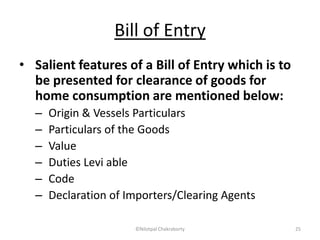 Bill of Entry
• Salient features of a Bill of Entry which is to
be presented for clearance of goods for
home consumption are mentioned below:
– Origin & Vessels Particulars
– Particulars of the Goods
– Value
– Duties Levi able
– Code
– Declaration of Importers/Clearing Agents
©Nilotpal Chakraborty 25
 