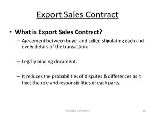 Export Sales Contract
• What is Export Sales Contract?
– Agreement between buyer and seller, stipulating each and
every details of the transaction.
– Legally binding document.
– It reduces the probabilities of disputes & differences as it
fixes the role and responsibilities of each party.
©Nilotpal Chakraborty 28
 