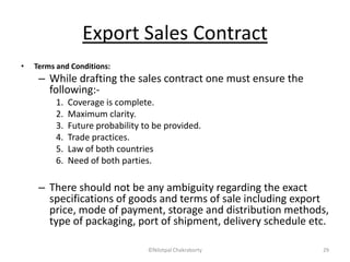 Export Sales Contract
• Terms and Conditions:
– While drafting the sales contract one must ensure the
following:-
1. Coverage is complete.
2. Maximum clarity.
3. Future probability to be provided.
4. Trade practices.
5. Law of both countries
6. Need of both parties.
– There should not be any ambiguity regarding the exact
specifications of goods and terms of sale including export
price, mode of payment, storage and distribution methods,
type of packaging, port of shipment, delivery schedule etc.
©Nilotpal Chakraborty 29
 