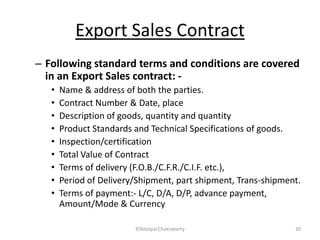 Export Sales Contract
– Following standard terms and conditions are covered
in an Export Sales contract: -
• Name & address of both the parties.
• Contract Number & Date, place
• Description of goods, quantity and quantity
• Product Standards and Technical Specifications of goods.
• Inspection/certification
• Total Value of Contract
• Terms of delivery (F.O.B./C.F.R./C.I.F. etc.),
• Period of Delivery/Shipment, part shipment, Trans-shipment.
• Terms of payment:- L/C, D/A, D/P, advance payment,
Amount/Mode & Currency
©Nilotpal Chakraborty 30
 