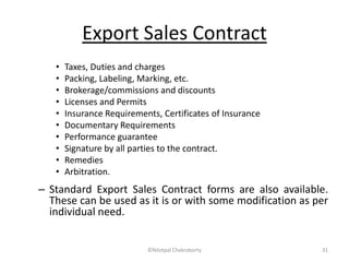 Export Sales Contract
• Taxes, Duties and charges
• Packing, Labeling, Marking, etc.
• Brokerage/commissions and discounts
• Licenses and Permits
• Insurance Requirements, Certificates of Insurance
• Documentary Requirements
• Performance guarantee
• Signature by all parties to the contract.
• Remedies
• Arbitration.
– Standard Export Sales Contract forms are also available.
These can be used as it is or with some modification as per
individual need.
©Nilotpal Chakraborty 31
 