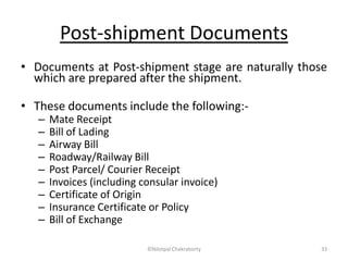 Post-shipment Documents
• Documents at Post-shipment stage are naturally those
which are prepared after the shipment.
• These documents include the following:-
– Mate Receipt
– Bill of Lading
– Airway Bill
– Roadway/Railway Bill
– Post Parcel/ Courier Receipt
– Invoices (including consular invoice)
– Certificate of Origin
– Insurance Certificate or Policy
– Bill of Exchange
©Nilotpal Chakraborty 33
 