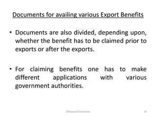 Documents for availing various Export Benefits
• Documents are also divided, depending upon,
whether the benefit has to be claimed prior to
exports or after the exports.
• For claiming benefits one has to make
different applications with various
government authorities.
©Nilotpal Chakraborty 34
 