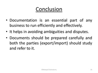 Conclusion
• Documentation is an essential part of any
business to run efficiently and effectively.
• It helps in avoiding ambiguities and disputes.
• Documents should be prepared carefully and
both the parties (export/import) should study
and refer to it.
©Nilotpal Chakraborty 35
 