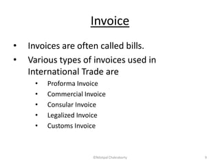 Invoice
• Invoices are often called bills.
• Various types of invoices used in
International Trade are
• Proforma Invoice
• Commercial Invoice
• Consular Invoice
• Legalized Invoice
• Customs Invoice
©Nilotpal Chakraborty 9
 