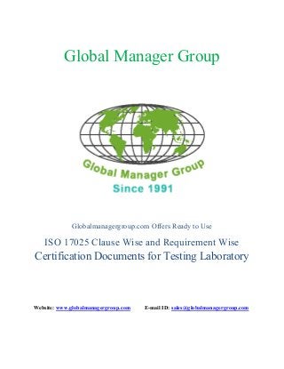 Global Manager Group
Globalmanagergroup.com Offers Ready to Use
ISO 17025 Clause Wise and Requirement Wise
Certification Documents for Testing Laboratory
Website: www.globalmanagergroup.com E-mail ID: sales@globalmanagergroup.com
 