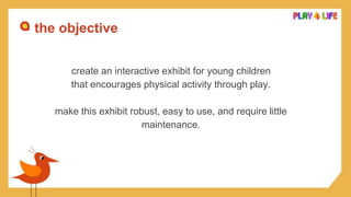 the objective
create an interactive exhibit for young children
that encourages physical activity through play.
make this exhibit robust, easy to use, and require little
maintenance.
 